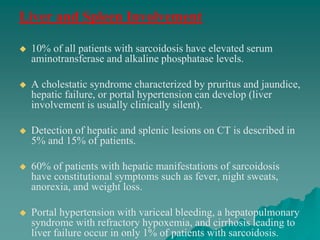 Liver and Spleen Involvement
 10% of all patients with sarcoidosis have elevated serum
aminotransferase and alkaline phosphatase levels.
 A cholestatic syndrome characterized by pruritus and jaundice,
hepatic failure, or portal hypertension can develop (liver
involvement is usually clinically silent).
 Detection of hepatic and splenic lesions on CT is described in
5% and 15% of patients.
 60% of patients with hepatic manifestations of sarcoidosis
have constitutional symptoms such as fever, night sweats,
anorexia, and weight loss.
 Portal hypertension with variceal bleeding, a hepatopulmonary
syndrome with refractory hypoxemia, and cirrhosis leading to
liver failure occur in only 1% of patients with sarcoidosis.
 