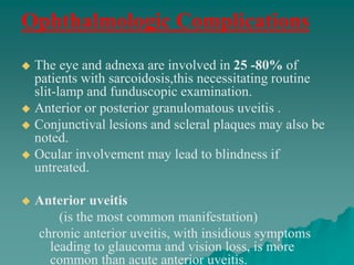 Ophthalmologic Complications
 The eye and adnexa are involved in 25 -80% of
patients with sarcoidosis,this necessitating routine
slit-lamp and funduscopic examination.
 Anterior or posterior granulomatous uveitis .
 Conjunctival lesions and scleral plaques may also be
noted.
 Ocular involvement may lead to blindness if
untreated.
 Anterior uveitis
(is the most common manifestation)
chronic anterior uveitis, with insidious symptoms
leading to glaucoma and vision loss, is more
common than acute anterior uveitis.
 
