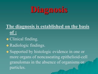 Diagnosis
The diagnosis is established on the basis
of :
 Clinical finding.
 Radiologic findings.
 Supported by histologic evidence in one or
more organs of noncaseating epithelioid-cell
granulomas in the absence of organisms or
particles.
 