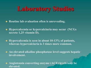 Laboratory Studies
 Routine lab evaluation often is unrevealing.
 Hypercalcemia or hypercalciuria may occur (NCGs
secrete 1,25 vitamin D).
 Hypercalcemia is seen in about 10-13% of patients,
whereas hypercalciuria is 3 times more common.
 An elevated alkaline phosphatase level suggests hepatic
involvement.
 Angiotensin converting enzyme (ACE) levels may be
elevated.
 