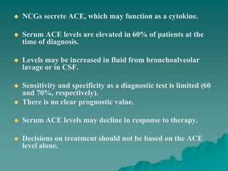  NCGs secrete ACE, which may function as a cytokine.
 Serum ACE levels are elevated in 60% of patients at the
time of diagnosis.
 Levels may be increased in fluid from bronchoalveolar
lavage or in CSF.
 Sensitivity and specificity as a diagnostic test is limited (60
and 70%, respectively).
 There is no clear prognostic value.
 Serum ACE levels may decline in response to therapy.
 Decisions on treatment should not be based on the ACE
level alone.
 