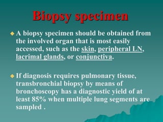 Biopsy specimen
 A biopsy specimen should be obtained from
the involved organ that is most easily
accessed, such as the skin, peripheral LN,
lacrimal glands, or conjunctiva.
 If diagnosis requires pulmonary tissue,
transbronchial biopsy by means of
bronchoscopy has a diagnostic yield of at
least 85% when multiple lung segments are
sampled .
 