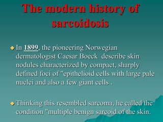 The modern history of
sarcoidosis
 In 1899, the pioneering Norwegian
dermatologist Caesar Boeck describe skin
nodules characterized by compact, sharply
defined foci of "epithelioid cells with large pale
nuclei and also a few giant cells .
 Thinking this resembled sarcoma, he called the
condition "multiple benign sarcoid of the skin.
 