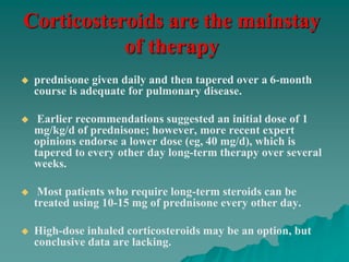 Corticosteroids are the mainstay
of therapy
 prednisone given daily and then tapered over a 6-month
course is adequate for pulmonary disease.
 Earlier recommendations suggested an initial dose of 1
mg/kg/d of prednisone; however, more recent expert
opinions endorse a lower dose (eg, 40 mg/d), which is
tapered to every other day long-term therapy over several
weeks.
 Most patients who require long-term steroids can be
treated using 10-15 mg of prednisone every other day.
 High-dose inhaled corticosteroids may be an option, but
conclusive data are lacking.
 