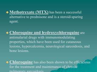  Methotrexate (MTX) has been a successful
alternative to prednisone and is a steroid-sparing
agent.
 Chloroquine and hydroxychloroquine are
antimalarial drugs with immunomodulating
properties, which have been used for cutaneous
lesions, hypercalcemia, neurological sarcoidosis, and
bone lesions.
 Chloroquine has also been shown to be efficacious
for the treatment and maintenance of chronic
 