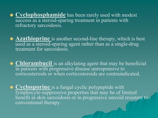  Cyclophosphamide has been rarely used with modest
success as a steroid-sparing treatment in patients with
refractory sarcoidosis.
 Azathioprine is another second-line therapy, which is best
used as a steroid-sparing agent rather than as a single-drug
treatment for sarcoidosis.
 Chlorambucil is an alkylating agent that may be beneficial
in patients with progressive disease unresponsive to
corticosteroids or when corticosteroids are contraindicated.
 Cyclosporine is a fungal cyclic polypeptide with
lymphocyte-suppressive properties that may be of limited
benefit in skin sarcoidosis or in progressive sarcoid resistant to
conventional therapy.
 
