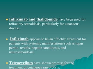  Infliximab and thalidomide have been used for
refractory sarcoidosis, particularly for cutaneous
disease.
 Infliximab appears to be an effective treatment for
patients with systemic manifestations such as lupus
pernio, uveitis, hepatic sarcoidosis, and
neurosarcoidosis.
 Tetracyclines have shown promise for the
treatment of cutaneous sarcoidosis.
 