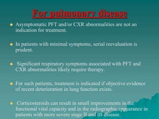 For pulmonary disease
 Asymptomatic PFT and/or CXR abnormalities are not an
indication for treatment.
 In patients with minimal symptoms, serial reevaluation is
prudent.
 Significant respiratory symptoms associated with PFT and
CXR abnormalities likely require therapy.
 For such patients, treatment is indicated if objective evidence
of recent deterioration in lung function exists.
 Corticosteroids can result in small improvements in the
functional vital capacity and in the radiographic appearance in
patients with more severe stage II and III disease.
 