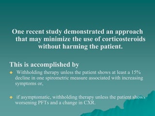 One recent study demonstrated an approach
that may minimize the use of corticosteroids
without harming the patient.
This is accomplished by
 Withholding therapy unless the patient shows at least a 15%
decline in one spirometric measure associated with increasing
symptoms or,
 if asymptomatic, withholding therapy unless the patient shows
worsening PFTs and a change in CXR.
 