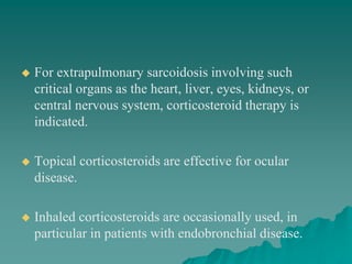  For extrapulmonary sarcoidosis involving such
critical organs as the heart, liver, eyes, kidneys, or
central nervous system, corticosteroid therapy is
indicated.
 Topical corticosteroids are effective for ocular
disease.
 Inhaled corticosteroids are occasionally used, in
particular in patients with endobronchial disease.
 