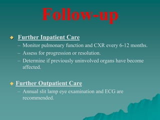  Further Inpatient Care
– Monitor pulmonary function and CXR every 6-12 months.
– Assess for progression or resolution.
– Determine if previously uninvolved organs have become
affected.
 Further Outpatient Care
– Annual slit lamp eye examination and ECG are
recommended.
Follow-up
 