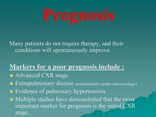 Many patients do not require therapy, and their
conditions will spontaneously improve.
Markers for a poor prognosis include :
 Advanced CXR stage.
 Extrapulmonary disease (predominantly cardiac and neurologic)
 Evidence of pulmonary hypertension.
 Multiple studies have demonstrated that the most
important marker for prognosis is the initial CXR
stage.
Prognosis
 