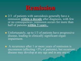 Remission
 2/3 of patients with sarcoidosis generally have a
remission within a decade after diagnosis, with few
or no consequences ;remission occurs for more than
half of patients within 3 years .
 Unfortunately, up to 1/3 of patients have progressive
disease, leading to clinically significant organ
impairment.
 A recurrence after 1 or more years of remission is
uncommon (affecting <5% of patients), but recurrent
disease may develop at any age and in any organ.
 