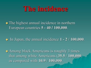 The incidence
 The highest annual incidence in northern
European countries 5 - 40 / 100,000.
 In Japan, the annual incidence 1 - 2 / 100,000.
 Among black Americans is roughly 3 times
that among white Americans (35.5 / 100,000,
as compared with 10.9 / 100,000.
 