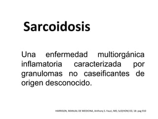 Sarcoidosis
Una enfermedad multiorgánica
inflamatoria caracterizada por
granulomas no caseificantes de
origen desconocido.
HARRISON, MANUAL DE MEDICINA, Anthony S. Fauci, MD, ScD(HON) ED, 18: pag 910
 