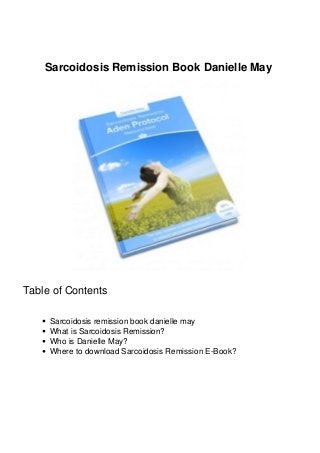 Sarcoidosis Remission Book Danielle May 
Table of Contents 
Sarcoidosis remission book danielle may 
What is Sarcoidosis Remission? 
Who is Danielle May? 
Where to download Sarcoidosis Remission E-Book? 
 