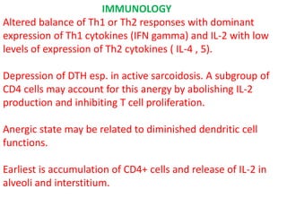 IMMUNOLOGY
Altered balance of Th1 or Th2 responses with dominant
expression of Th1 cytokines (IFN gamma) and IL-2 with low
levels of expression of Th2 cytokines ( IL-4 , 5).
Depression of DTH esp. in active sarcoidosis. A subgroup of
CD4 cells may account for this anergy by abolishing IL-2
production and inhibiting T cell proliferation.
Anergic state may be related to diminished dendritic cell
functions.
Earliest is accumulation of CD4+ cells and release of IL-2 in
alveoli and interstitium.
 