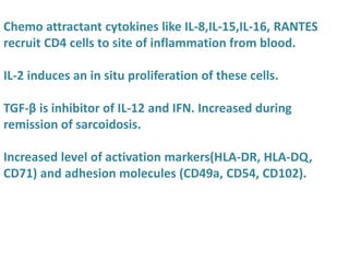 Chemo attractant cytokines like IL-8,IL-15,IL-16, RANTES
recruit CD4 cells to site of inflammation from blood.
IL-2 induces an in situ proliferation of these cells.
TGF-β is inhibitor of IL-12 and IFN. Increased during
remission of sarcoidosis.
Increased level of activation markers(HLA-DR, HLA-DQ,
CD71) and adhesion molecules (CD49a, CD54, CD102).
 