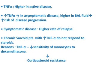 • TNFα : Higher in active disease.
• ↑TNFα → in asymptomatic disease, higher in BAL fluid
↑risk of disease progression.
• Symptomatic disease : Higher rate of relapse.
• Chronic Sarcoid pts. with ↑TNF-α do not respond to
steroids.
Reasons : TNF-α -- ↓sensitivity of monocytes to
dexamethasone.
↓
Corticosteroid resistance
 