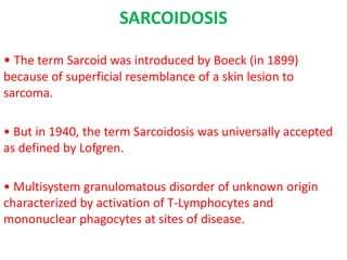 SARCOIDOSIS
• The term Sarcoid was introduced by Boeck (in 1899)
because of superficial resemblance of a skin lesion to
sarcoma.
• But in 1940, the term Sarcoidosis was universally accepted
as defined by Lofgren.
• Multisystem granulomatous disorder of unknown origin
characterized by activation of T-Lymphocytes and
mononuclear phagocytes at sites of disease.
 