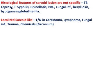 Histological features of sarcoid lesion are not specific – TB,
Leprosy, T. Syphilis, Brucellosis, PBC, Fungal inf., berylliosis,
hypogammaglobulinemia.
Localized Sarcoid like – L/N in Carcinoma, Lymphoma, Fungal
inf., Trauma, Chemicals (Zirconium).
 