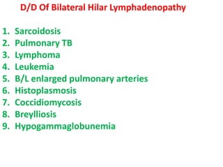 D/D Of Bilateral Hilar Lymphadenopathy
1. Sarcoidosis
2. Pulmonary TB
3. Lymphoma
4. Leukemia
5. B/L enlarged pulmonary arteries
6. Histoplasmosis
7. Coccidiomycosis
8. Breylliosis
9. Hypogammaglobunemia
 