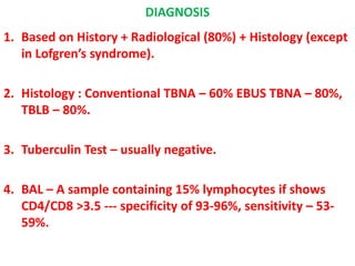DIAGNOSIS
1. Based on History + Radiological (80%) + Histology (except
in Lofgren’s syndrome).
2. Histology : Conventional TBNA – 60% EBUS TBNA – 80%,
TBLB – 80%.
3. Tuberculin Test – usually negative.
4. BAL – A sample containing 15% lymphocytes if shows
CD4/CD8 >3.5 --- specificity of 93-96%, sensitivity – 53-
59%.
 