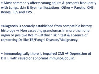 • Most commonly affects young adults & presents frequently
with Lungs, skin & Eye manifestations. Other – Parotid, CNS,
Bones, RES and CVS.
•Diagnosis is securely established from compatible history,
histology → Non caseating granulomas in more than one
organ or positive Kveim-Siltzbach skin test & absence of
competing Dx like TB/Fungal Disease/Malignancy.
• Immunologically there is impaired CMI  Depression of
DTH ; with raised or abnormal immunoglobulin.
 