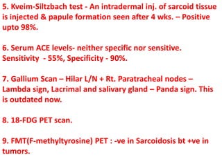 5. Kveim-Siltzbach test - An intradermal inj. of sarcoid tissue
is injected & papule formation seen after 4 wks. – Positive
upto 98%.
6. Serum ACE levels- neither specific nor sensitive.
Sensitivity - 55%, Specificity - 90%.
7. Gallium Scan – Hilar L/N + Rt. Paratracheal nodes –
Lambda sign, Lacrimal and salivary gland – Panda sign. This
is outdated now.
8. 18-FDG PET scan.
9. FMT(F-methyltyrosine) PET : -ve in Sarcoidosis bt +ve in
tumors.
 