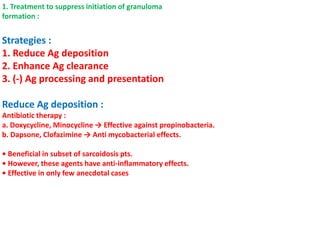 1. Treatment to suppress initiation of granuloma
formation :
Strategies :
1. Reduce Ag deposition
2. Enhance Ag clearance
3. (-) Ag processing and presentation
Reduce Ag deposition :
Antibiotic therapy :
a. Doxycycline, Minocycline → Effective against propinobacteria.
b. Dapsone, Clofazimine → Anti mycobacterial effects.
• Beneficial in subset of sarcoidosis pts.
• However, these agents have anti-inflammatory effects.
• Effective in only few anecdotal cases
 