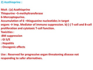 2) Azathioprine :
MoA : (a) Azathioprine
Thiopurine –S-methyltransferase
6-Mercaptopurine.
Accumulation of 6 –thioguanine nucleotides in target
organs → Imp. Mediator of immuno suppression. b) (-) T-cell and B-cell
proliferation and cytotoxic T-cell function.
Toxicities :
:BM suppression
: GI S/E
: Hepatitis
: Oncogenic effects
Use : Reserved for progressive organ threatening disease not
responding to safer alternatives.
 