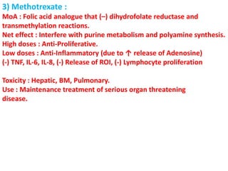 3) Methotrexate :
MoA : Folic acid analogue that (–) dihydrofolate reductase and
transmethylation reactions.
Net effect : Interfere with purine metabolism and polyamine synthesis.
High doses : Anti-Proliferative.
Low doses : Anti-Inflammatory (due to ↑ release of Adenosine)
(-) TNF, IL-6, IL-8, (-) Release of ROI, (-) Lymphocyte proliferation
Toxicity : Hepatic, BM, Pulmonary.
Use : Maintenance treatment of serious organ threatening
disease.
 