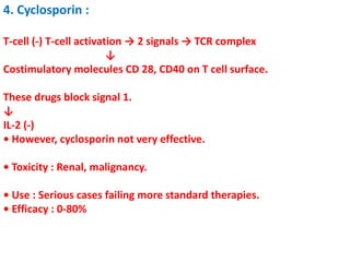 4. Cyclosporin :
T-cell (-) T-cell activation → 2 signals → TCR complex
↓
Costimulatory molecules CD 28, CD40 on T cell surface.
These drugs block signal 1.
↓
IL-2 (-)
• However, cyclosporin not very effective.
• Toxicity : Renal, malignancy.
• Use : Serious cases failing more standard therapies.
• Efficacy : 0-80%
 