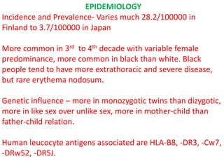 EPIDEMIOLOGY
Incidence and Prevalence- Varies much 28.2/100000 in
Finland to 3.7/100000 in Japan
More common in 3rd to 4th decade with variable female
predominance, more common in black than white. Black
people tend to have more extrathoracic and severe disease,
but rare erythema nodosum.
Genetic influence – more in monozygotic twins than dizygotic,
more in like sex over unlike sex, more in mother-child than
father-child relation.
Human leucocyte antigens associated are HLA-B8, -DR3, -Cw7,
-DRw52, -DR5J.
 
