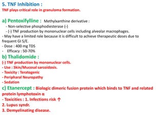 5. TNF Inhibition :
TNF plays critical role in granuloma formation.
a) Pentoxifylline : Methylxanthine derivative :
- Non-selective phosphodiesterase (-)
- (-) TNF production by mononuclear cells including alveolar macrophages.
- May have a limited role because it is difficult to achieve therapeutic doses due to
frequent GI S/E.
- Dose : 400 mg TDS
- Efficacy : 50-70%
b) Thalidomide :
(-) TNF production by mononuclear cells.
- Use : Skin/Mucosal sarcoidosis.
- Toxicity : Teratogenic
- Peripharal Neuropathy
- Sedation
c) Etanercept : Biologic dimeric fusion protein which binds to TNF and related
protein lymphotoxin α
- Toxicities : 1. Infections risk ↑
2. Lupus syndr.
3. Demyelinating disease.
 