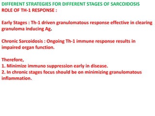 DIFFERENT STRATEGIES FOR DIFFERENT STAGES OF SARCOIDOSIS
ROLE OF TH-1 RESPONSE :
Early Stages : Th-1 driven granulomatous response effective in clearing
granuloma inducing Ag.
Chronic Sarcoidosis : Ongoing Th-1 immune response results in
impaired organ function.
Therefore,
1. Minimize immuno suppression early in disease.
2. In chronic stages focus should be on minimizing granulomatous
inflammation.
 