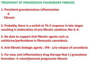 TREATMENT OF PROGRESSIVE PULMONARY FIBROSIS
1. Persistent granulomatous inflammation
↓
Fibrosis
2. Probably, there is a switch to Th-2 response in late stages
resulting in elaboration of pro-fibrotic cytokines like IL-4.
3. No data to support Anti-fibrotic agents such as
colchicine/perfenidone in fibrocystic sarcoidosis.
4. Anti-fibrotic biologic agents : IFN - a/w relapse of sarcoidosis
5. For now, anti-inflammatory drug therapy that (-) granuloma
formation → retard/prevent progressive fibrosis
 