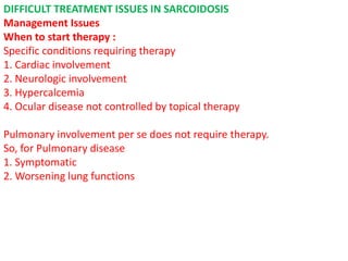 DIFFICULT TREATMENT ISSUES IN SARCOIDOSIS
Management Issues
When to start therapy :
Specific conditions requiring therapy
1. Cardiac involvement
2. Neurologic involvement
3. Hypercalcemia
4. Ocular disease not controlled by topical therapy
Pulmonary involvement per se does not require therapy.
So, for Pulmonary disease
1. Symptomatic
2. Worsening lung functions
 
