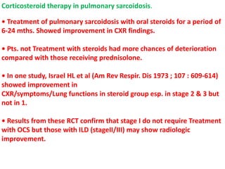 Corticosteroid therapy in pulmonary sarcoidosis.
• Treatment of pulmonary sarcoidosis with oral steroids for a period of
6-24 mths. Showed improvement in CXR findings.
• Pts. not Treatment with steroids had more chances of deterioration
compared with those receiving prednisolone.
• In one study, Israel HL et al (Am Rev Respir. Dis 1973 ; 107 : 609-614)
showed improvement in
CXR/symptoms/Lung functions in steroid group esp. in stage 2 & 3 but
not in 1.
• Results from these RCT confirm that stage I do not require Treatment
with OCS but those with ILD (stageII/III) may show radiologic
improvement.
 