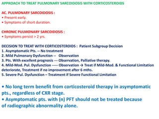 APPROACH TO TREAT PULMONARY SARCOIDOSIS WITH CORTICOSTEROIDS
AC. PULMONARY SARCOIDOSIS :
• Present early.
• Symptoms of short duration.
CHRONIC PULMONARY SARCOIDOSIS :
• Symptoms persist > 2 yrs.
DECISION TO TREAT WITH CORTICOSTEROIDS : Patient Subgroup Decision
1. Asymptomatic Pts. -- No treatment
2. Mild Pulmonary Dysfunction -- Observation
3. Pts. With excellent prognosis --- Observation, Palliative therapy.
4. Mild-Mod. Pul. Dysfunction ----- Observation → Treat if Mild-Mod. & Functional Limitation
deteriorate, Treatment if no improvement after 6 mths.
5. Severe Pul. Dysfunction – Treatment if Severe Functional Limitation
• No long term benefit from corticosteroid therapy in asymptomatic
pts., regardless of CXR stage.
• Asymptomatic pts. with (n) PFT should not be treated because
of radiographic abnormality alone.
 