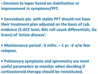 • Decision to taper based on stabilization or
improvement in symptoms/PFT.
• Sarcoidosis pts. with stable PFT should not have
their treatment plan adjusted on the basis of Lab.
evidence (S.ACE level, BAL cell count differentials, Ga
Scans) of ‘active disease’.
• Maintenance period : 6 mths. – 1 yr. → a/w few
relapses.
• Pulmonary symptoms and spirometry are most
useful parameters to monitor when deciding if
corticosteroid therapy should be reinstituted.
 