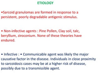 ETIOLOGY
•Sarcoid granulomas are formed in response to a
persistent, poorly degradable antigenic stimulus.
• Non-infective agents : Pine Pollen, Clay soil, talc,
beryllium, ziroconium. None of these theories have
endured.
• Infective : • Communicable agent was likely the major
causative factor in the disease. Individuals in close proximity
to sarcoidosis cases may be at a higher risk of disease,
possibly due to a transmissible agent.
 
