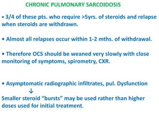 CHRONIC PULMONARY SARCOIDOSIS
• 3/4 of these pts. who require >5yrs. of steroids and relapse
when steroids are withdrawn.
• Almost all relapses occur within 1-2 mths. of withdrawal.
• Therefore OCS should be weaned very slowly with close
monitoring of symptoms, spirometry, CXR.
• Asymptomatic radiographic infiltrates, pul. Dysfunction
↓
Smaller steroid “bursts” may be used rather than higher
doses used for initial treatment.
 