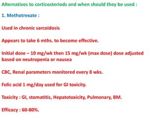 Alternatives to corticosteriods and when should they be used :
1. Methotrexate :
Used in chronic sarcoidosis
Appears to take 6 mths. to become effective.
Initial dose – 10 mg/wk then 15 mg/wk (max dose) dose adjusted
based on neutropenia or nausea
CBC, Renal parameters monitored every 8 wks.
Folic acid 1 mg/day used for GI toxicity.
Toxicity : GI, stomatitis, Hepatotoxicity, Pulmonary, BM.
Efficacy : 60-80%.
 