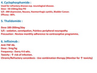 4. Cyclophosphamide :
Used for refractory disease esp. neurological disease.
Dose : 50-150mg/day PO
S/E : BM depression, Nausea, Haemorrhagic cystitis, Bladder Cancer.
Efficacy : 80%.
5. Thalidomide :
Dose 100-200mg/day
S/E : sedation, constipation, Painless peripheral neuropathy
Precaution : Review monthly adherence to contraceptive programme.
6. Infliximab :
Anti-TNF Ab.
Dose : 5mg/kg
Frequency : Every 4-6 wks.
Toxicity : ↑ risk of infection.
Chronic/Refractory sarcoidosis - Use combination therapy (Monitor for ↑ toxicity)
 