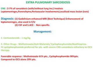 EXTRA PULMONARY SARCOIDOSIS
CNS : 2-7% of sarcoidosis (with/without lung inv.) involves
Leptomeninges,Parenchyma,Perivascular involvement,Localised mass lesion (rare)
Diagnosis: (1) Gadolinium enhanced MRI (Best Technique) Enhancement of
leptomeninges, also used in F/U
(2) CSF and S.ACE - Non-specific.
Management:
1. Corticosteroids : 1 mg/kg
2. Other Drugs : Methotrexate/Anti-Malarials/ Cyclophosphamide/Azathioprine.
IV cyclophosphamide preferred for pts. with severe CNS sarcoidosis refractory to OCS
therapy.
Favorable response : Methotrexate 61% pts., Cyclophasphamide 90%pts.
Compared to OCS alone 29% pts.
 