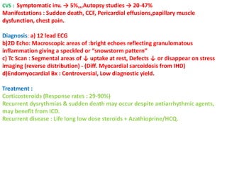 CVS : Symptomatic inv. → 5%,,,Autopsy studies → 20-47%
Manifestations : Sudden death, CCF, Pericardial effusions,papillary muscle
dysfunction, chest pain.
Diagnosis: a) 12 lead ECG
b)2D Echo: Macroscopic areas of :bright echoes reflecting granulomatous
inflammation giving a speckled or “snowstorm pattern”
c) Tc Scan : Segmental areas of ↓ uptake at rest, Defects ↓ or disappear on stress
imaging (reverse distribution) - (Diff. Myocardial sarcoidosis from IHD)
d)Endomyocardial Bx : Controversial, Low diagnostic yield.
Treatment :
Corticosteroids (Response rates : 29-90%)
Recurrent dysrythmias & sudden death may occur despite antiarrhythmic agents,
may benefit from ICD.
Recurrent disease : Life long low dose steroids + Azathioprine/HCQ.
 