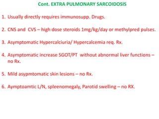 Cont. EXTRA PULMONARY SARCOIDOSIS
1. Usually directly requires immunosupp. Drugs.
2. CNS and CVS – high dose steroids 1mg/kg/day or methylpred pulses.
3. Asymptomatic Hypercalciuria/ Hypercalcemia req. Rx.
4. Asymptomatic increase SGOT/PT without abnormal liver functions –
no Rx.
5. Mild asypmtomatic skin lesions – no Rx.
6. Aymptoamtic L/N, spleenomegaly, Parotid swelling – no RX.
 