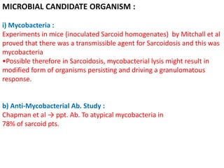 MICROBIAL CANDIDATE ORGANISM :
i) Mycobacteria :
Experiments in mice (inoculated Sarcoid homogenates) by Mitchall et al
proved that there was a transmissible agent for Sarcoidosis and this was
mycobacteria
•Possible therefore in Sarcoidosis, mycobacterial lysis might result in
modified form of organisms persisting and driving a granulomatous
response.
b) Anti-Mycobacterial Ab. Study :
Chapman et al → ppt. Ab. To atypical mycobacteria in
78% of sarcoid pts.
 