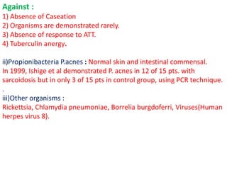 Against :
1) Absence of Caseation
2) Organisms are demonstrated rarely.
3) Absence of response to ATT.
4) Tuberculin anergy.
ii)Propionibacteria P.acnes : Normal skin and intestinal commensal.
In 1999, Ishige et al demonstrated P. acnes in 12 of 15 pts. with
sarcoidosis but in only 3 of 15 pts in control group, using PCR technique.
.
iii)Other organisms :
Rickettsia, Chlamydia pneumoniae, Borrelia burgdoferri, Viruses(Human
herpes virus 8).
 